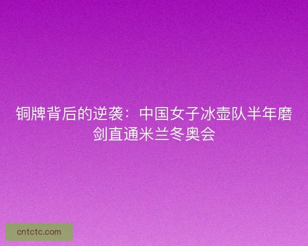 铜牌背后的逆袭：中国女子冰壶队半年磨剑直通米兰冬奥会