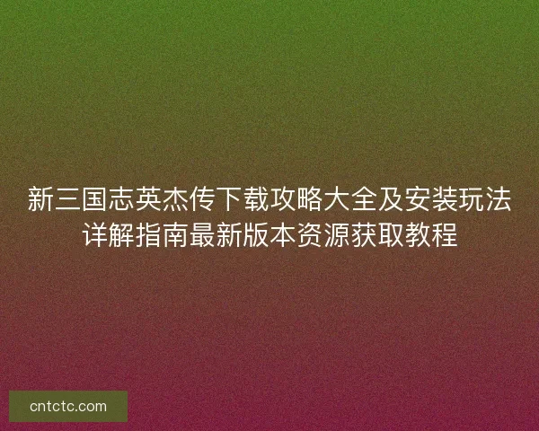 新三国志英杰传下载攻略大全及安装玩法详解指南最新版本资源获取教程