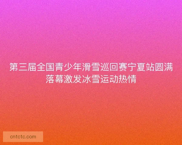 第三届全国青少年滑雪巡回赛宁夏站圆满落幕激发冰雪运动热情