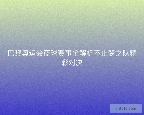 巴黎奥运会篮球赛事全解析不止梦之队精彩对决