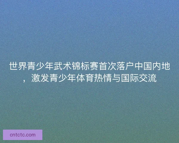 世界青少年武术锦标赛首次落户中国内地，激发青少年体育热情与国际交流