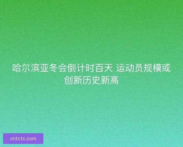 哈尔滨亚冬会倒计时百天 运动员规模或创新历史新高