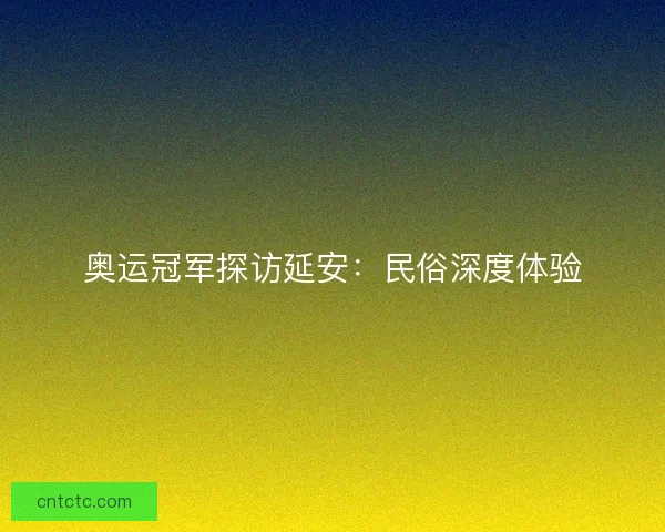 奥运冠军探访延安：民俗深度体验