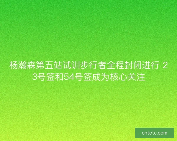 杨瀚森第五站试训步行者全程封闭进行 23号签和54号签成为核心关注
