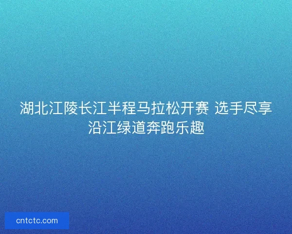 湖北江陵长江半程马拉松开赛 选手尽享沿江绿道奔跑乐趣