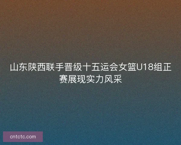 山东陕西联手晋级十五运会女篮U18组正赛展现实力风采