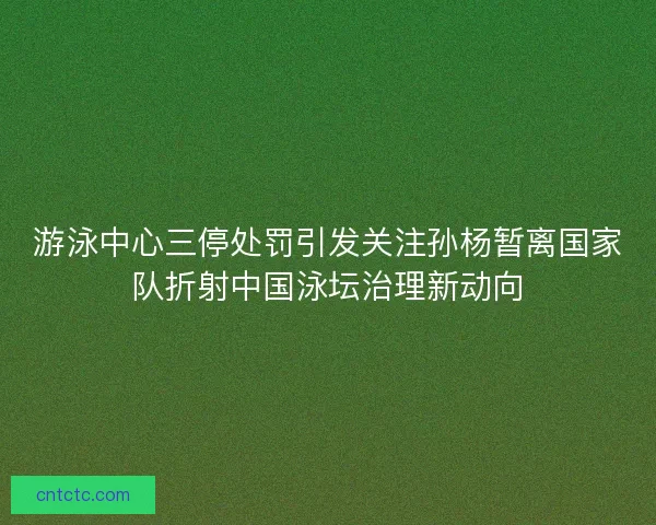 游泳中心三停处罚引发关注孙杨暂离国家队折射中国泳坛治理新动向