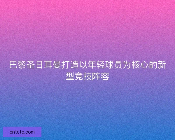 巴黎圣日耳曼打造以年轻球员为核心的新型竞技阵容