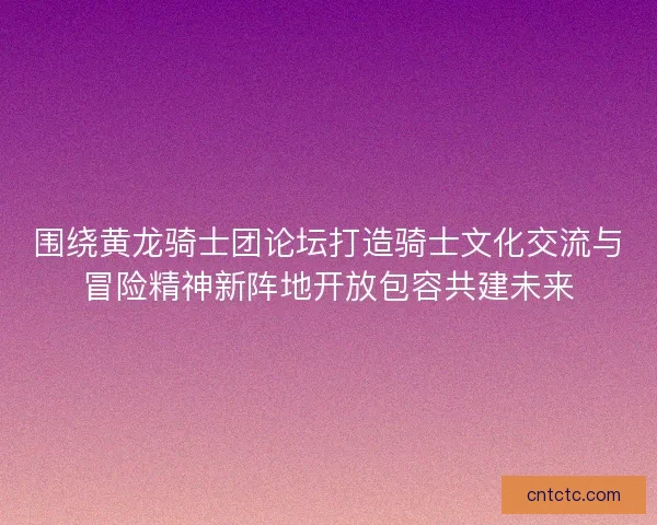 围绕黄龙骑士团论坛打造骑士文化交流与冒险精神新阵地开放包容共建未来