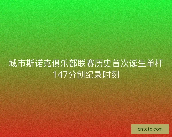 城市斯诺克俱乐部联赛历史首次诞生单杆147分创纪录时刻