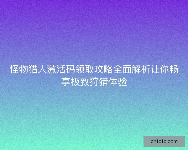 怪物猎人激活码领取攻略全面解析让你畅享极致狩猎体验