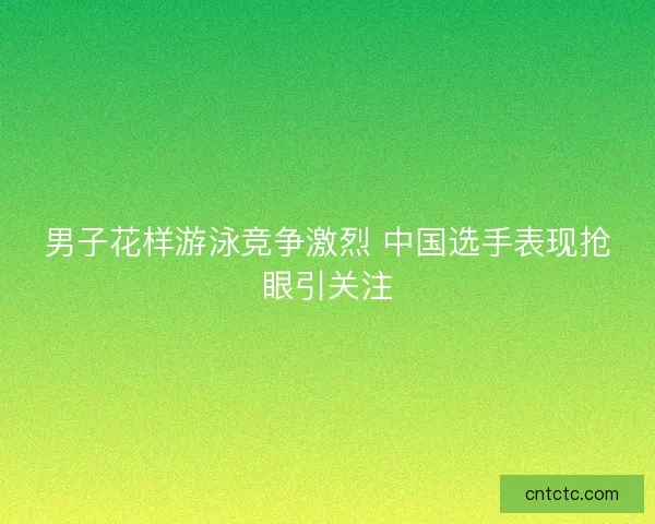 男子花样游泳竞争激烈 中国选手表现抢眼引关注